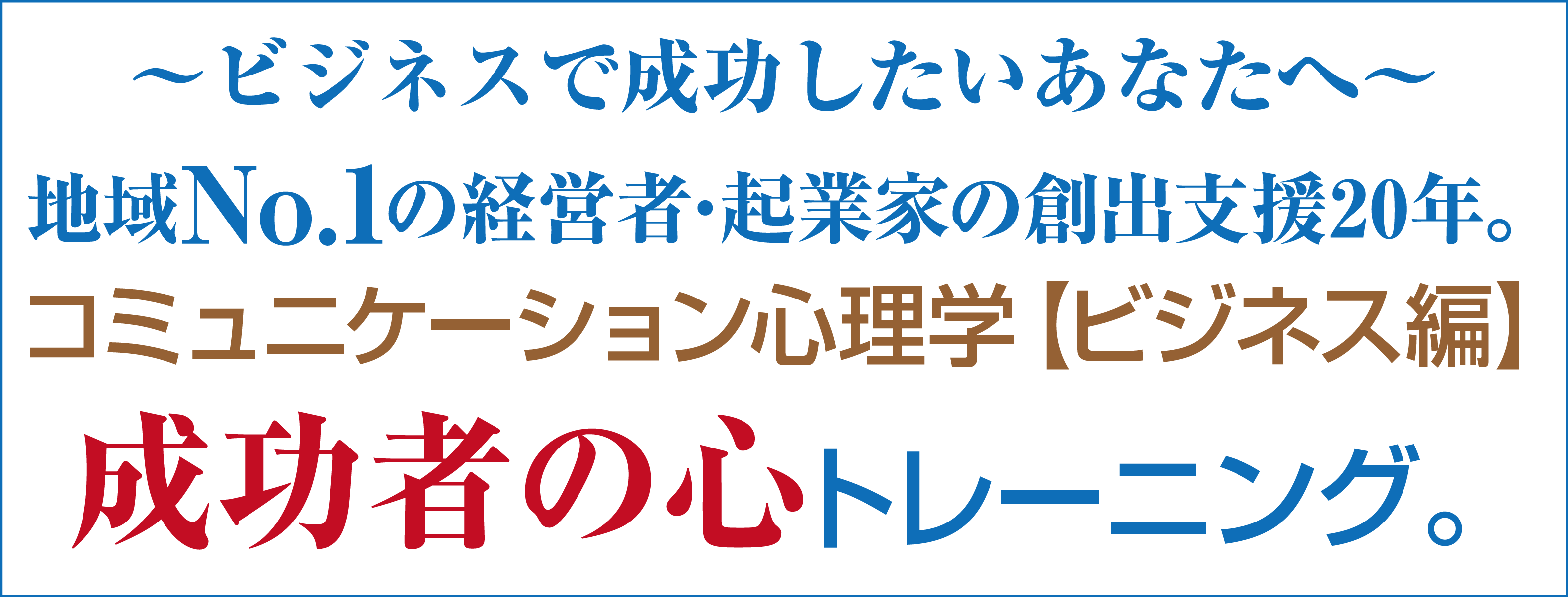 ～ビジネスで成功したいあなたへ～地域No.1の経営者･起業家の創出支援20年。コミュニケーション心理学【ビジネス編】成功者の心トレーニング。