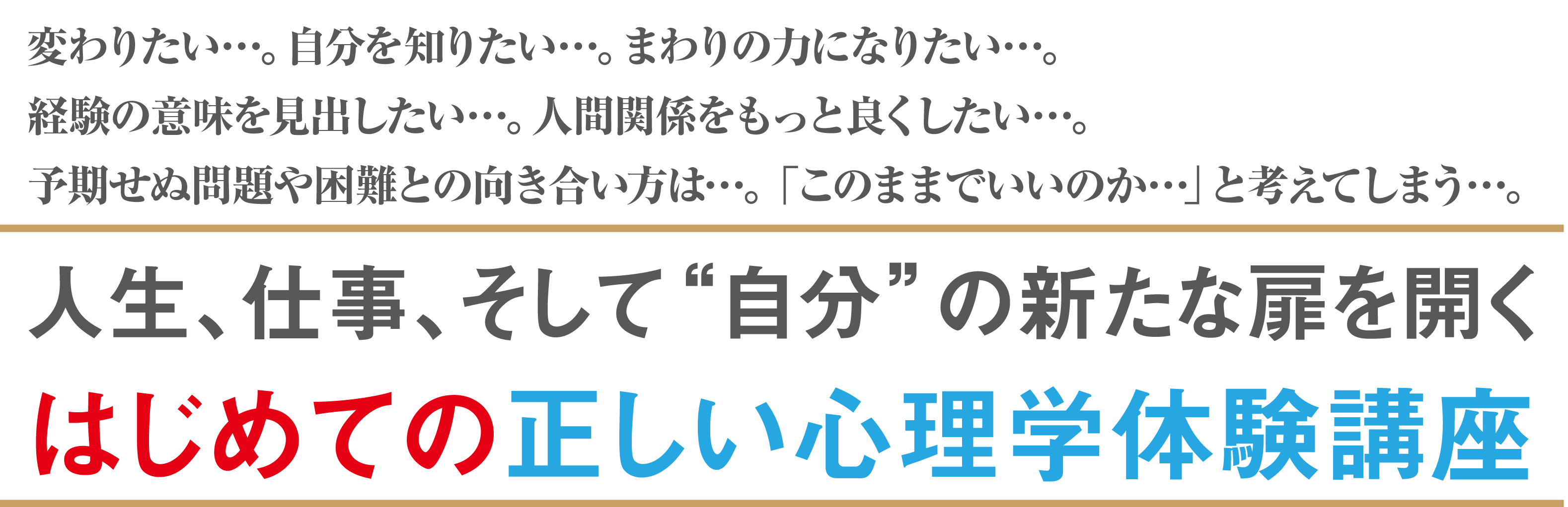 変わりたい…。自分を知りたい…。まわりの力になりたい…。経験の意味を見出したい…。人間関係をもっと良くしたい…。予期せぬ問題や困難との向き合い方は…。「このままでいいのか…」と考えてしまう…。人生、仕事、そして“自分”の新たな扉を開くはじめての正しい心理学体験講座