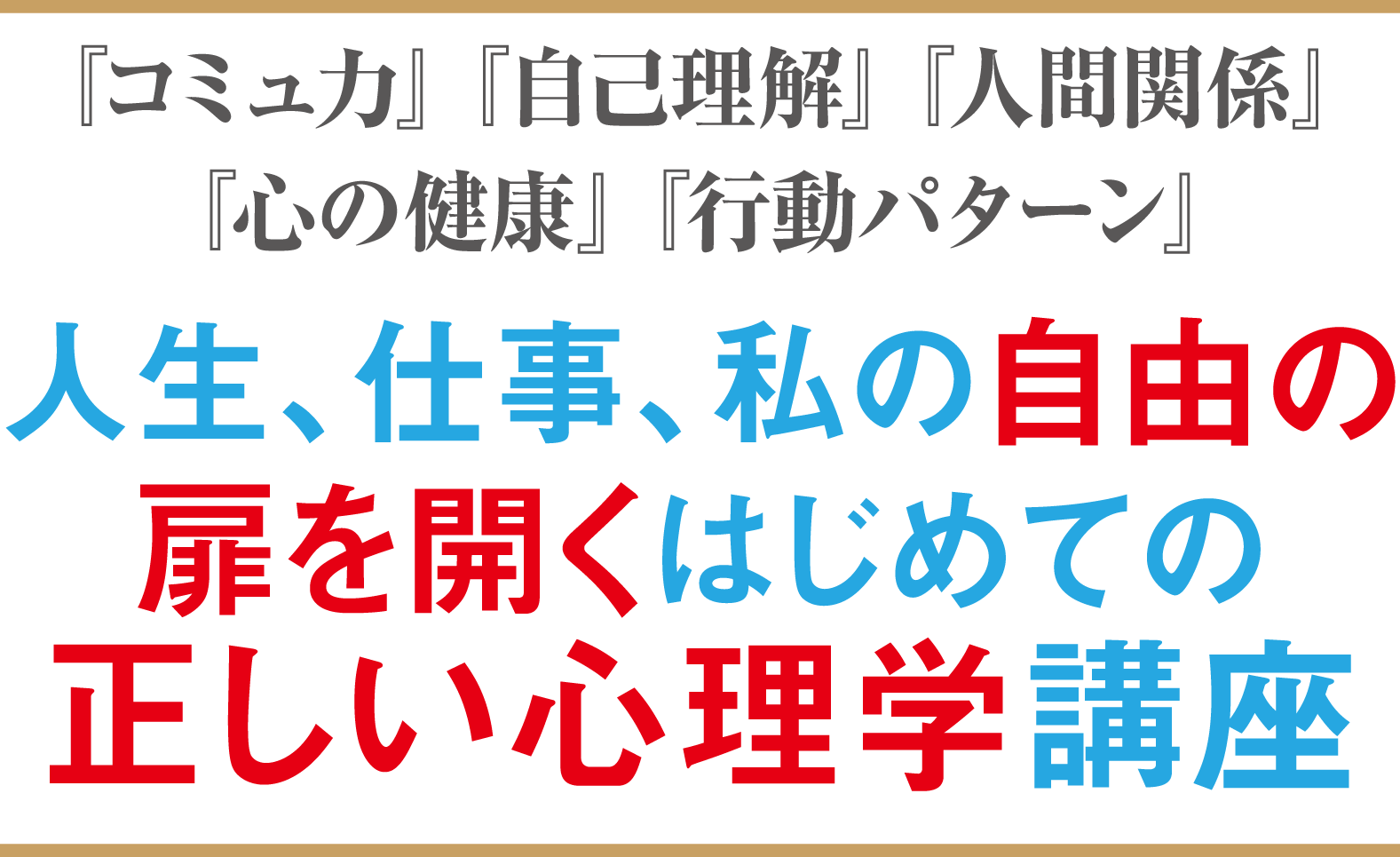 変わりたい…。自分を知りたい…。まわりの力になりたい…。経験の意味を見出したい…。人間関係をもっと良くしたい…。予期せぬ問題や困難との向き合い方は…。「このままでいいのか…」と考えてしまう…。人生、仕事、そして“自分”の新たな扉を開くはじめての正しい心理学体験講座