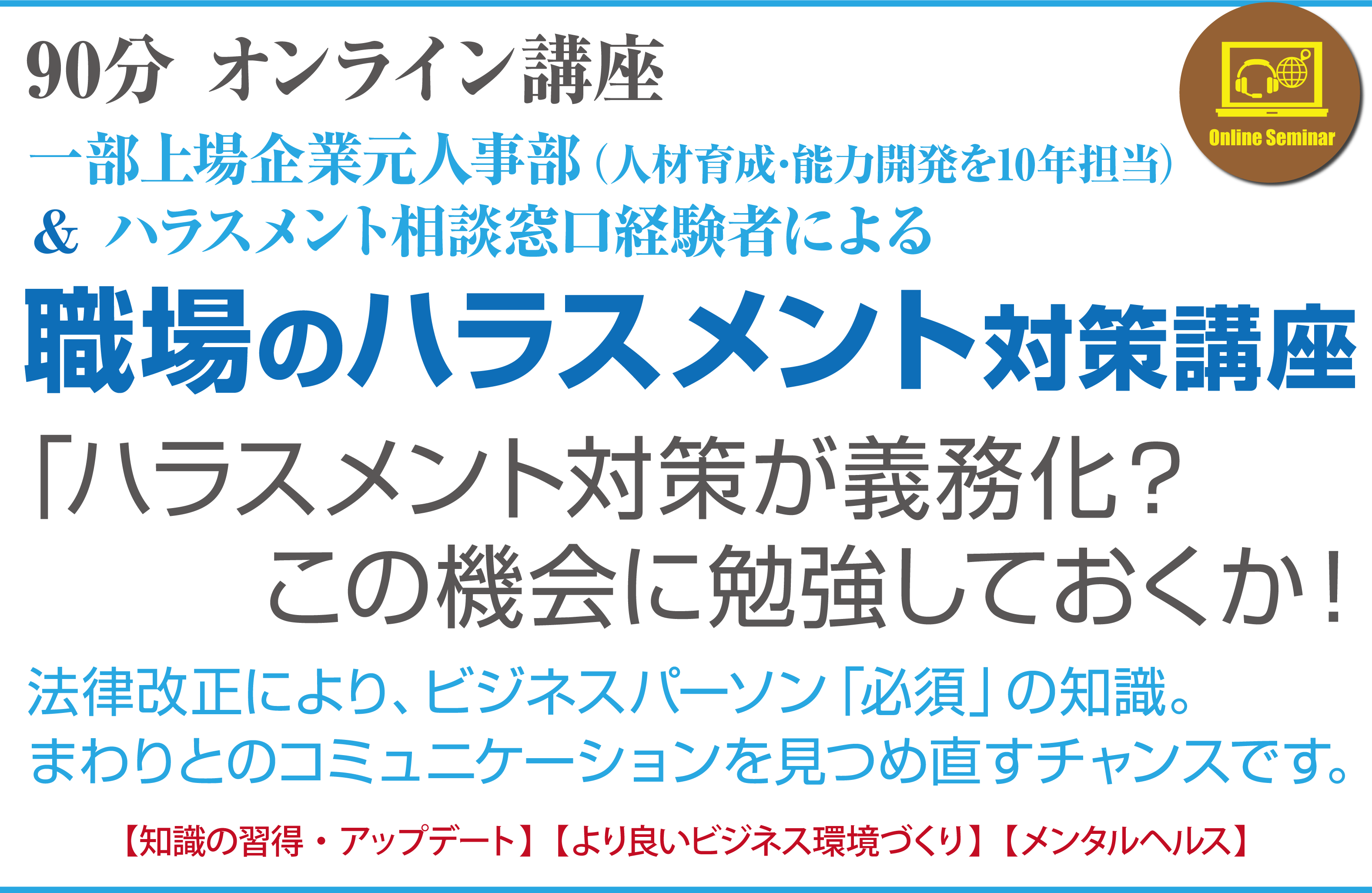 90分オンライン講座一部上場企業元人事部（人材育成･能力開発を10年担当）＆ハラスメント相談窓口経験者による職場のハラスメント対策講座「ハラスメント対策が義務化？この機会に勉強しておくか！」法律改正により、ビジネスパーソン「必須」の知識。まわりとのコミュニケーションを見つめ直すチャンスです。