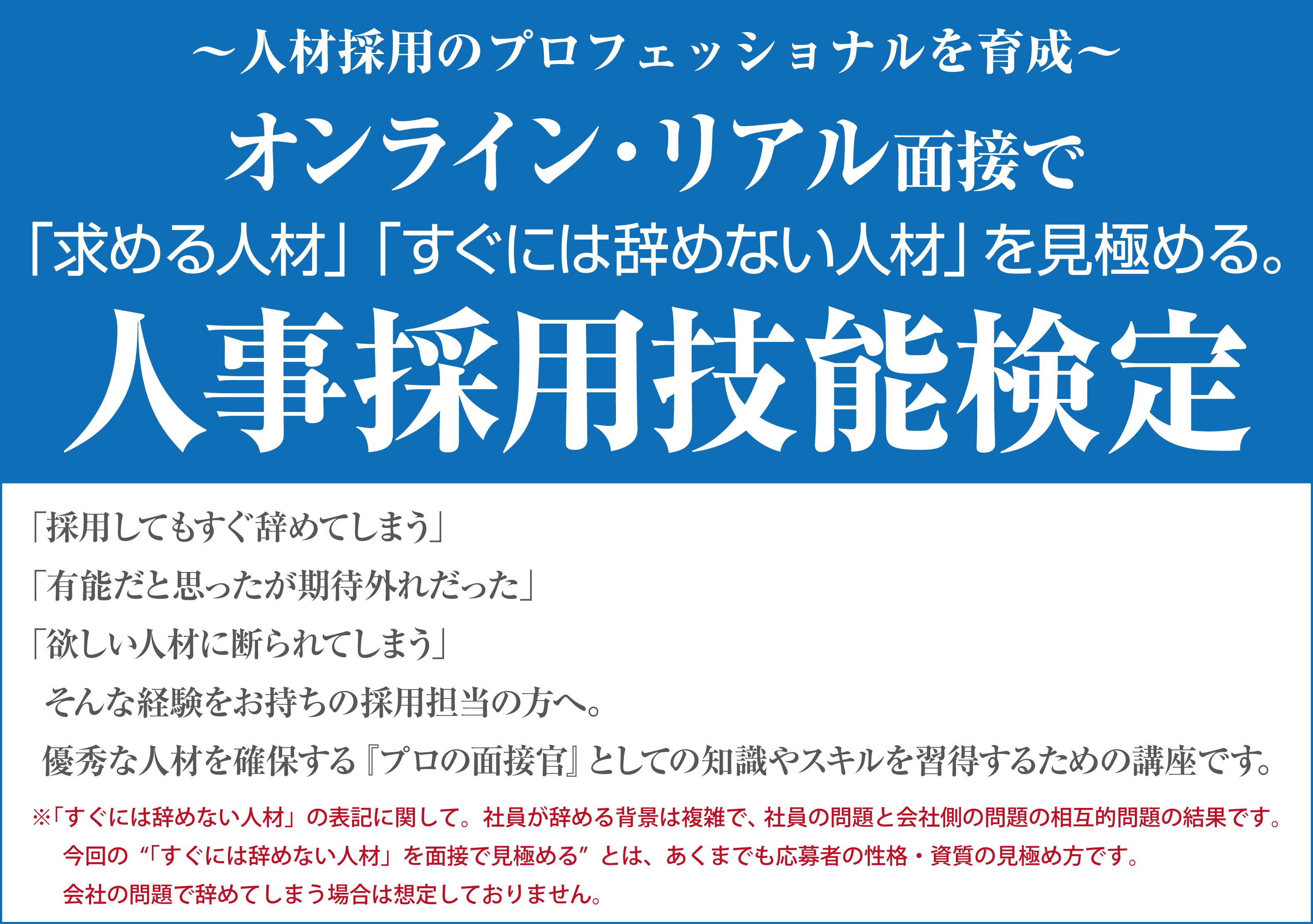 人材採用のプロフェッショナルを育成　オンライン・リアル面接で「求める人材」「すぐには辞めない人材」を見極める。人事採用技能検定「採用してもすぐ辞めてしまう」「有能だと思ったが期待外れだった」「欲しい人材に断られてしまう」そんな経験をお持ちの採用担当の方へ。優秀な人材を確保する『プロの面接官』としての知識やスキルを習得するための講座です。