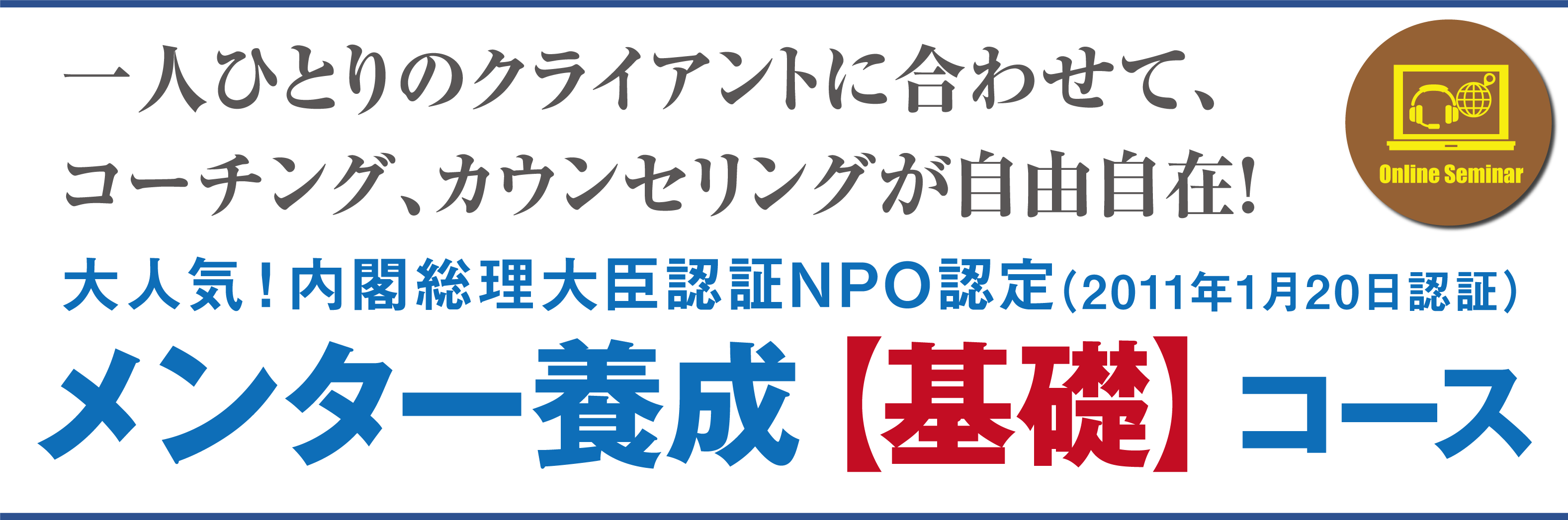 一人ひとりのクライアントに合わせて、コーチング、カウンセリング、が自由自在！大人気！内閣総理大臣認証NPO認証（2011年1月20日認証）メンター養成【基礎】コース