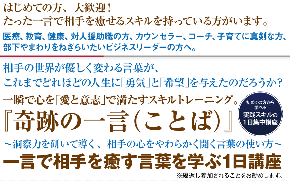 『はじめての方、大歓迎！
たった一言で相手を癒せるスキルを持っている方がいます。
医療、教育、健康、対人援助職の方、カウンセラー、コーチ、子育てに真剣な方、
部下やまわりをねぎらいたいビジネスリーダーの方へ。
相手の世界が優しく変わる言葉が、
これまでどれほどの人生に｢勇気｣と｢希望｣を与えたのだろうか？
一瞬で心を｢愛と意志｣で満たすスキルトレーニング。
『奇跡の一言（ことば）』 
～洞察力を研いて導く、相手の心をやわらかく開く言葉の使い方～
一言で相手を癒す言葉を学ぶ1日講座