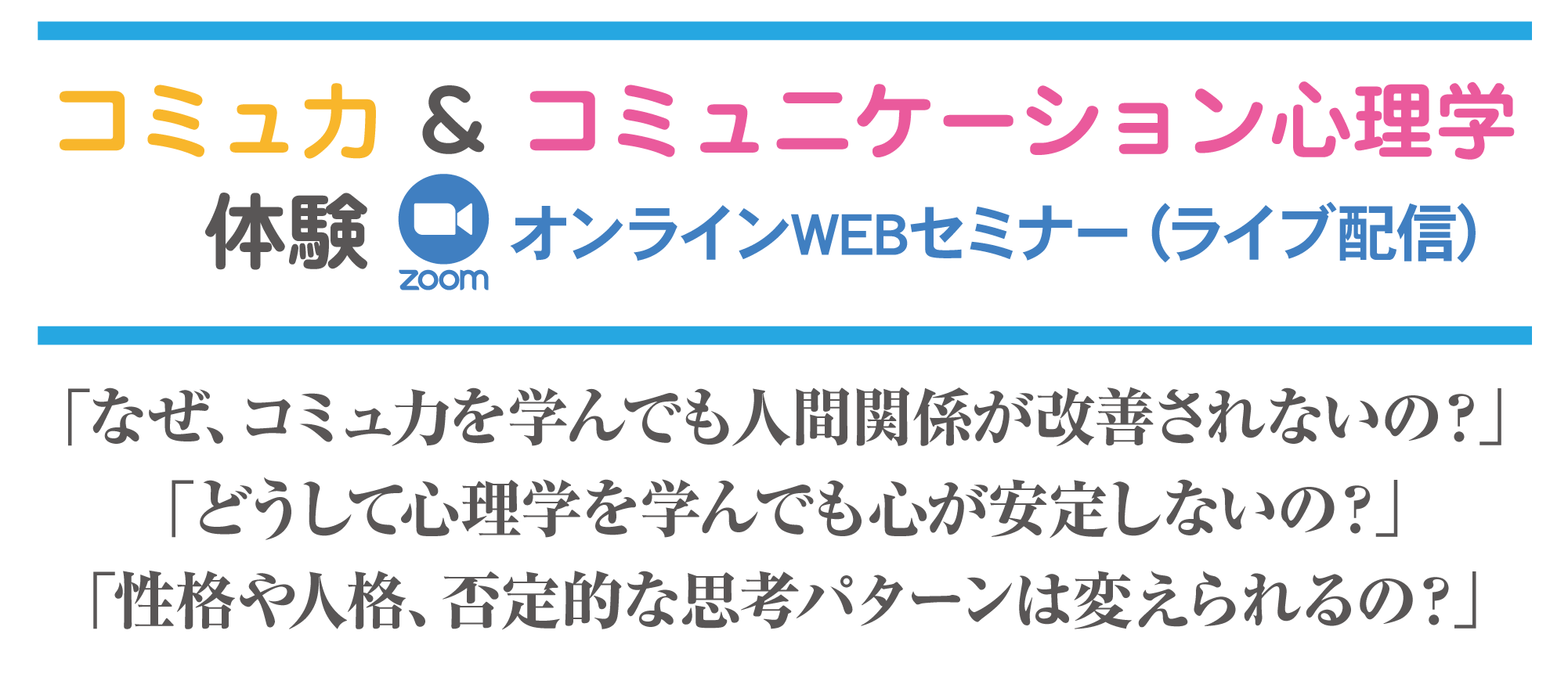 コミュ力 ＆ コミュニケーション心理学体験オンラインWEBセミナー（ライブ配信）「なぜ、コミュ力を学んでも人間関係が改善されないの？」「どうして心理学を学んでも心が安定しないの？」「性格や人格、否定的な思考パターンは変えられるの？」