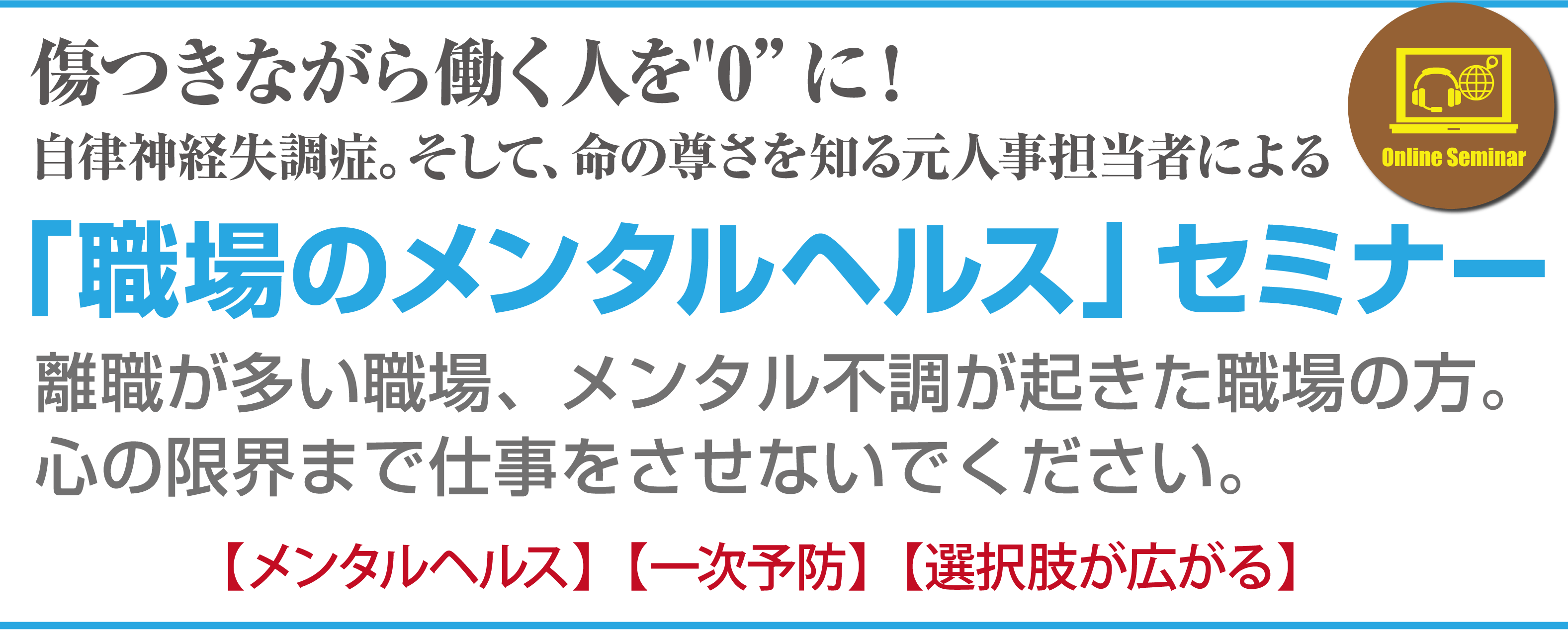 傷つきながら働く人を“0”に！
自律神経失調症。そして、命の尊さを知る元人事担当者による
「職場のメンタルヘルス」セミナー
離職が多い職場、メンタル不調が起きた職場の方。
心の限界まで仕事をさせないでください。