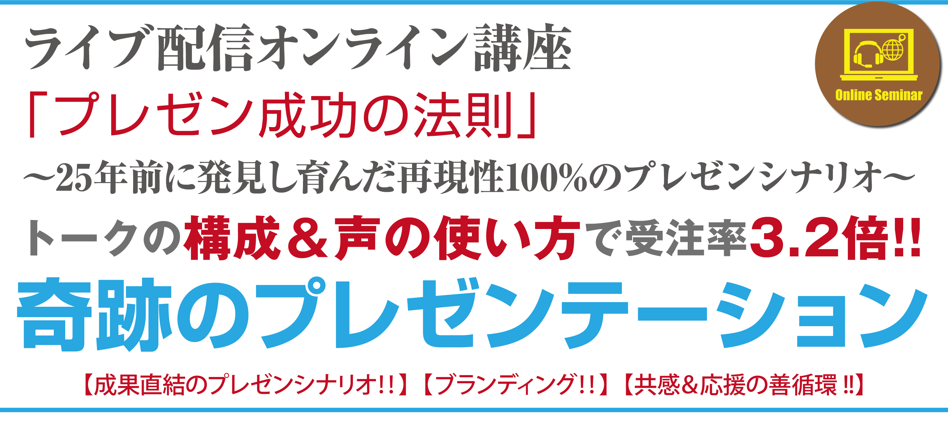 ライブ配信オンライン講座
『プレゼン成功法則』
～25年前に発見し育んだ再現性100%のプレゼンシナリオ～
トークの構成＆声の使い方で受注率３.２倍‼
奇跡のプレゼンテーション