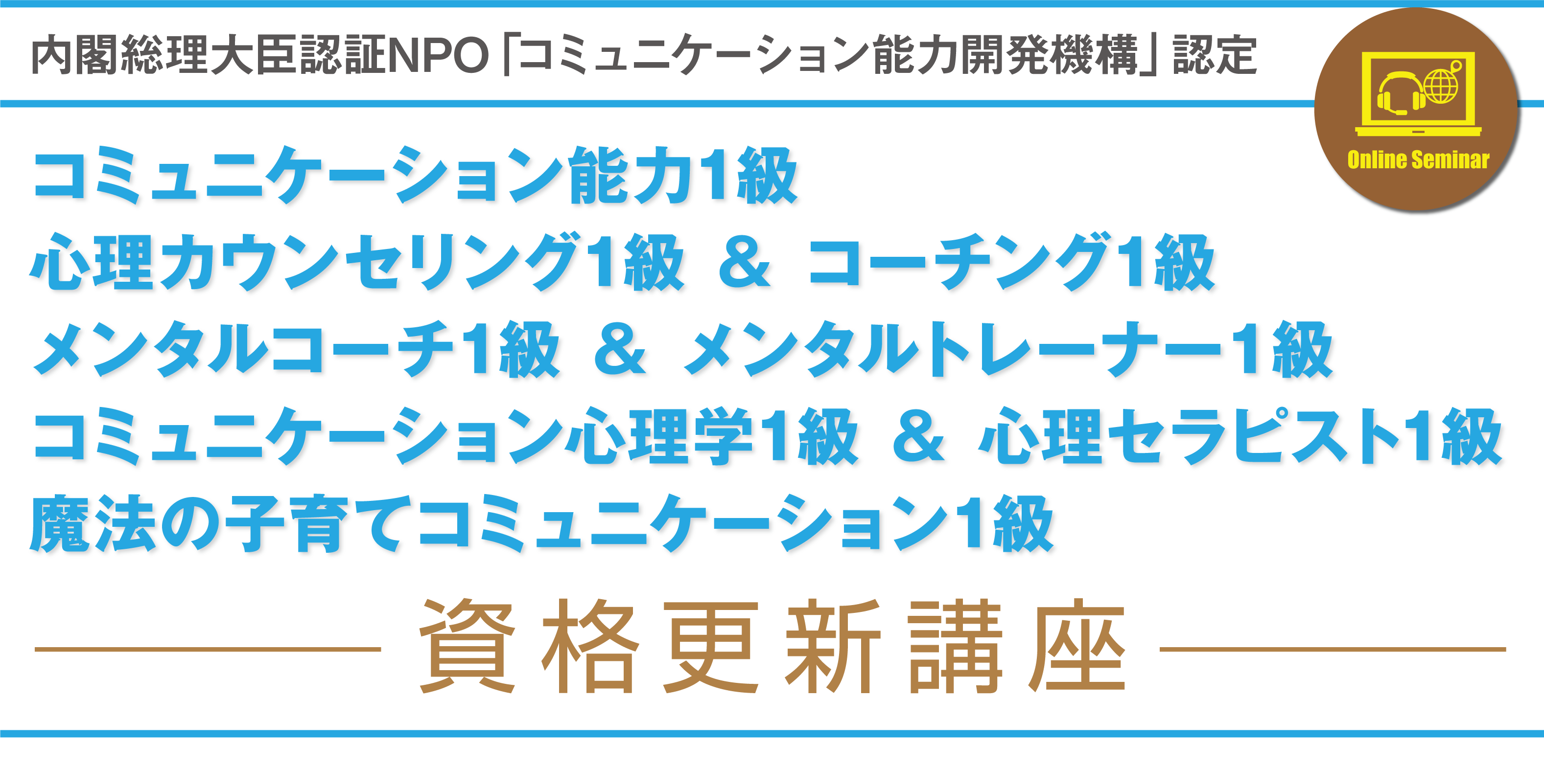 内閣総理大臣認証NPO「コミュニケーション能力開発機構」認定　コミュニケーション能力1級　心理カウンセリング1級 ＆ コーチング1級　メンタルコーチ1級 ＆ メンタルトレーナー１級　コミュニケーション心理学1級 ＆ 心理セラピスト1級　魔法の子育てコミュニケーション1級
資格更新講座です。※更新講座は共通です