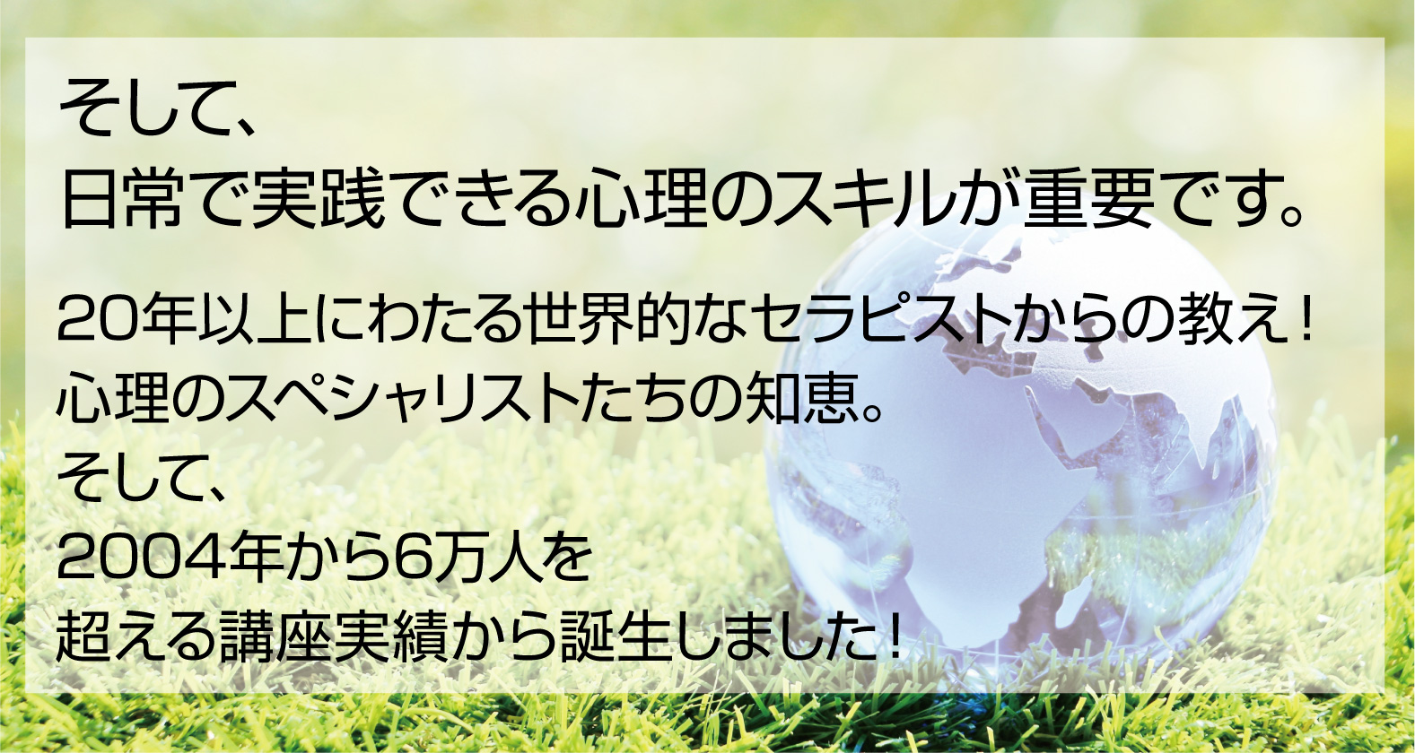 そして、日常で実践できる心理のスキルが重要です。20年以上にわたる世界的なセラピストからの教え！心理のスペシャリストたちの知恵。そして、2004年から6万人を超える講座実績から誕生しました！