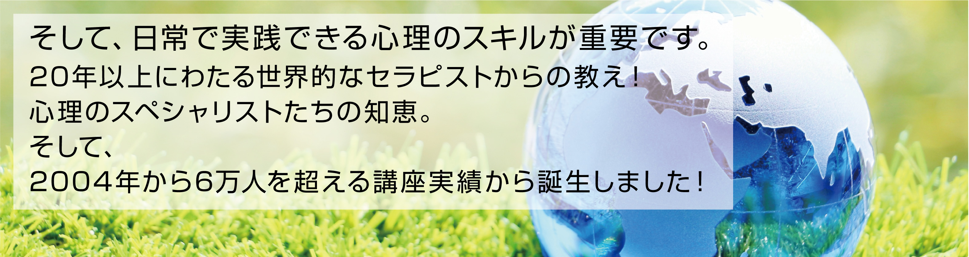 そして、日常で実践できる心理のスキルが重要です。20年以上にわたる世界的なセラピストからの教え！心理のスペシャリストたちの知恵。そして、2004年から6万人を超える講座実績から誕生しました！