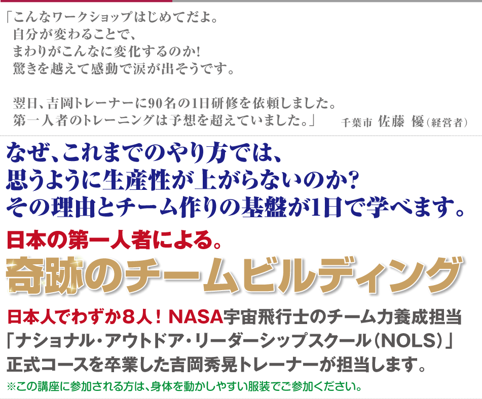
なぜ、これまでのやり方では、
思うように生産性が上がらないのか？
その理由とチーム作りの基盤が1日で学べます。
日本の第一人者による。
奇跡のチームビルディング
日本人でわずか８人！NASA宇宙飛行士のチーム力養成担当
「ナショナル・アウトドア・リーダーシップスクール（NOLS）」
正式コースを卒業した吉岡秀晃トレーナーが担当します。。