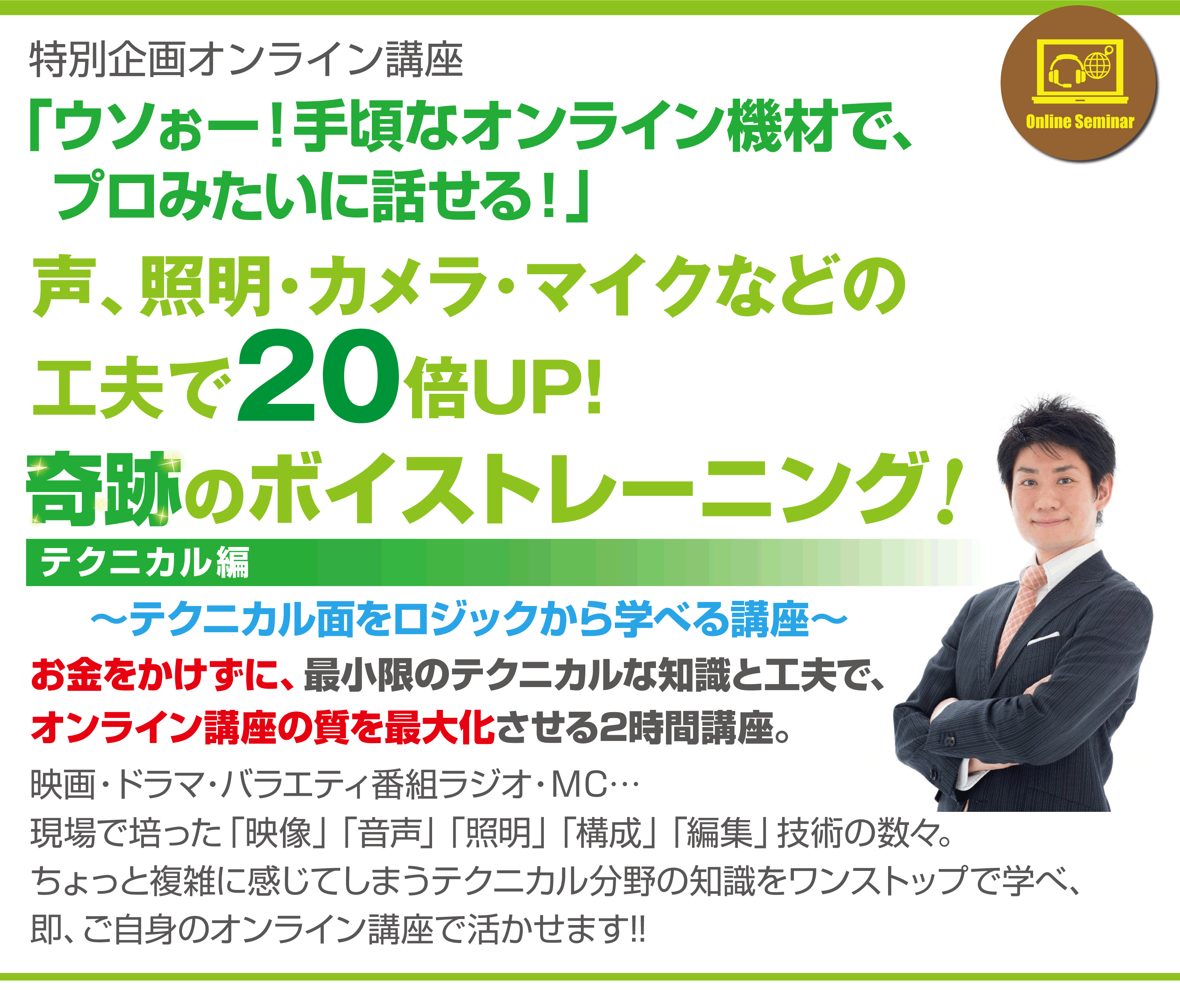 特別企画オンライン講座
「ウソぉー！手頃なオンライン機材で、プロみたいに話せる！」
声、照明･カメラ･マイクなどの工夫で20倍UP！
奇跡のボイストレーニング テクニカル編
～テクニカル面をロジックから学べる講座～