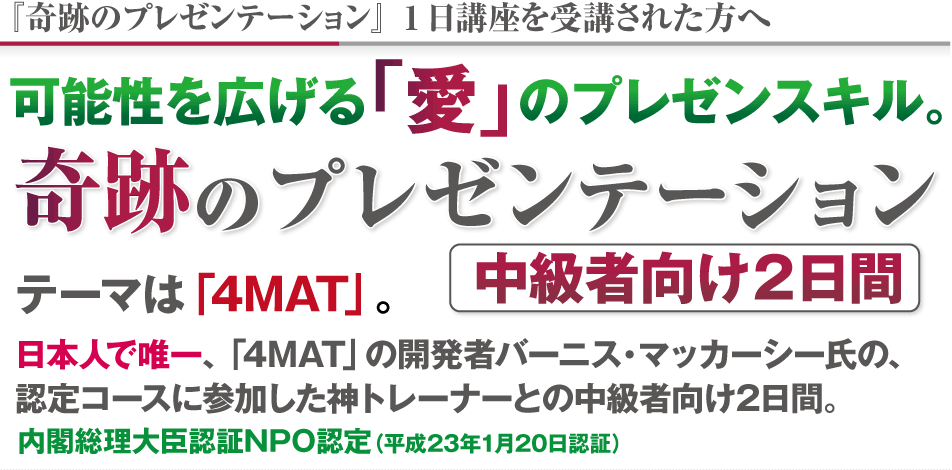 可能性を広げる「愛」のプレゼンスキル。中級者向け2日間　奇跡のプレゼンテーション
テーマは「4MAT」。
日本人で唯一、「4MAT」の開発者バーニス・マッカーシー氏の、
認定コースに参加した神トレーナーとの中級者向け2日間。
内閣総理大臣認証NPO認定（平成23年1月20日認証）