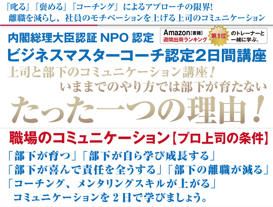 『叱る』『褒める』『コーチング』によるアプローチの限界！
離職を減らし、社員のモチベーションを上げる上司のコミュニケーション
内閣総理大臣認証NPO認定
ビジネスマスターコーチ認定2日間講座
上司と部下のコミュニケーション講座！
いままでのやり方では部下が育たないたった一つの理由!  職場のコミュニケーション【プロ上司の条件】
「部下が育つ」「部下が自ら学び成長する」
「部下が喜んで責任を全うする」「部下の離職が減る」
「コーチング、メンタリングスキルが上がる」
 コミュニケーションを2日で学びましょう。